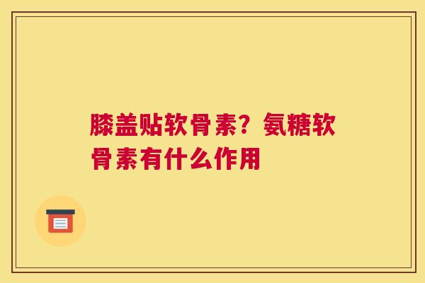 膝盖贴软骨素？氨糖软骨素有什么作用