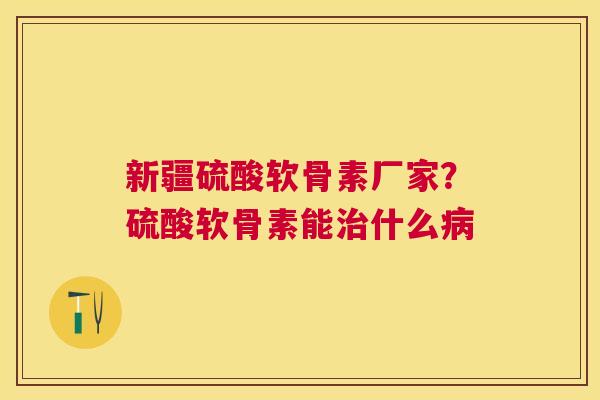 新疆硫酸软骨素厂家？硫酸软骨素能治什么病