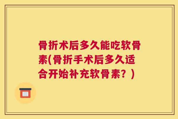 骨折术后多久能吃软骨素(骨折手术后多久适合开始补充软骨素？)