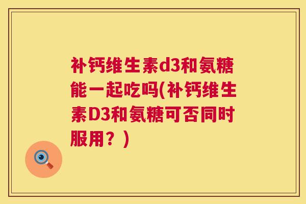 补钙维生素d3和氨糖能一起吃吗(补钙维生素D3和氨糖可否同时服用？)