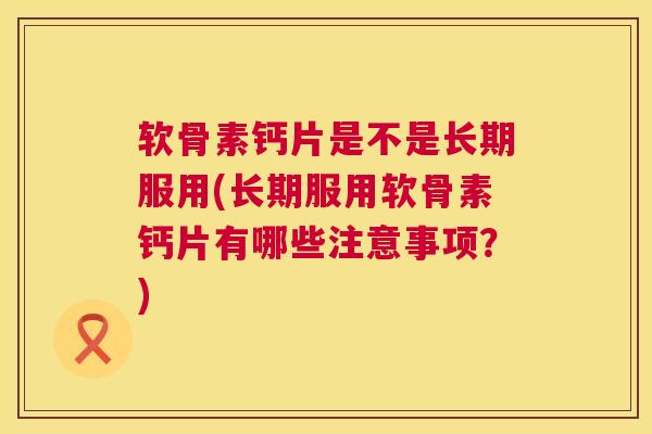 软骨素钙片是不是长期服用(长期服用软骨素钙片有哪些注意事项？)