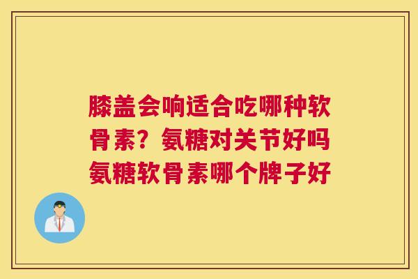 膝盖会响适合吃哪种软骨素？氨糖对关节好吗氨糖软骨素哪个牌子好