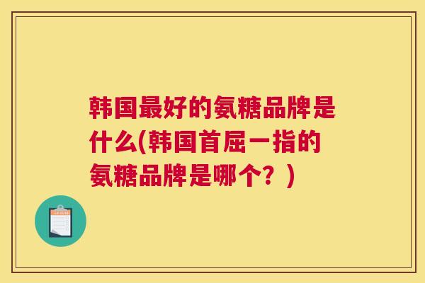 韩国最好的氨糖品牌是什么(韩国首屈一指的氨糖品牌是哪个？)