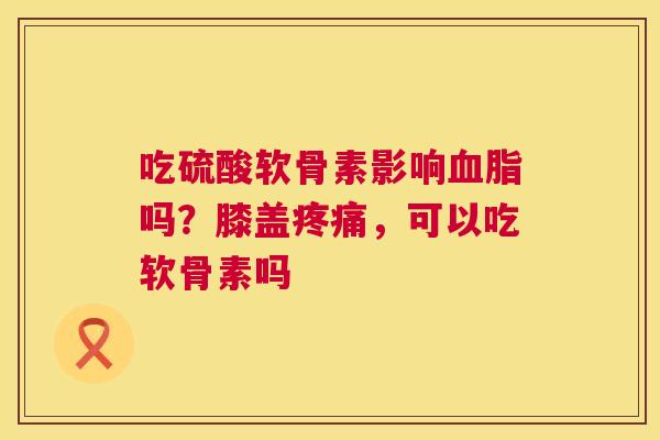 吃硫酸软骨素影响血脂吗？膝盖疼痛，可以吃软骨素吗