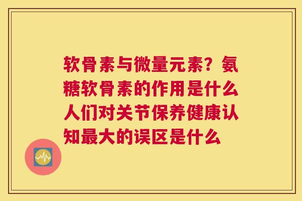 软骨素与微量元素?氨糖软骨素的作用是什么人们对关节保养健康认知最大的误区是什么