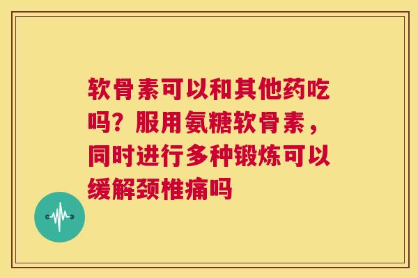 软骨素可以和其他药吃吗？服用氨糖软骨素，同时进行多种锻炼可以缓解颈椎痛吗