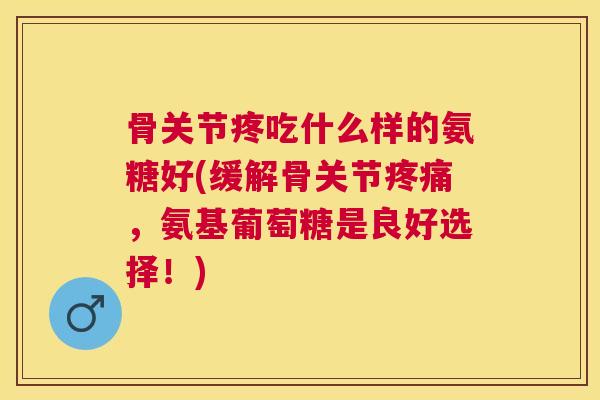 骨关节疼吃什么样的氨糖好(缓解骨关节疼痛，氨基葡萄糖是良好选择！)