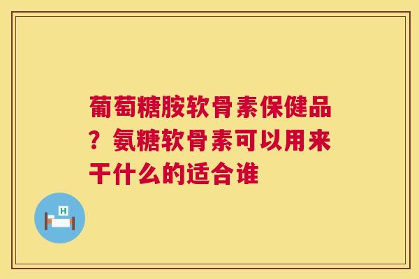 葡萄糖胺软骨素保健品？氨糖软骨素可以用来干什么的适合谁