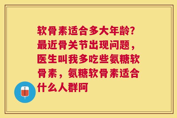 软骨素适合多大年龄？最近骨关节出现问题，医生叫我多吃些氨糖软骨素，氨糖软骨素适合什么人群阿