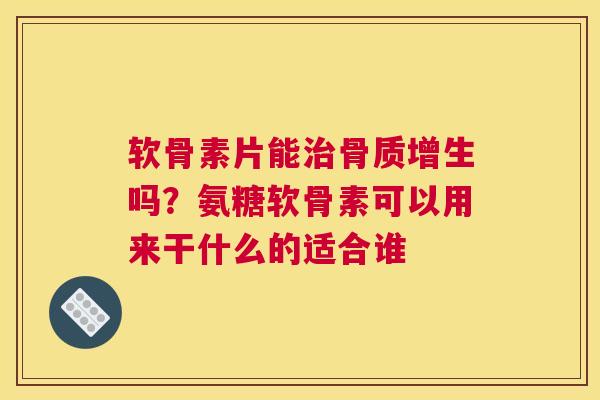 软骨素片能治骨质增生吗？氨糖软骨素可以用来干什么的适合谁