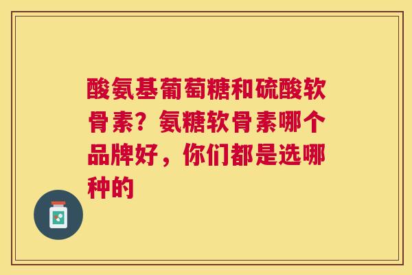 酸氨基葡萄糖和硫酸软骨素？氨糖软骨素哪个品牌好，你们都是选哪种的
