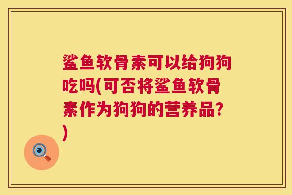 鲨鱼软骨素可以给狗狗吃吗(可否将鲨鱼软骨素作为狗狗的营养品？)