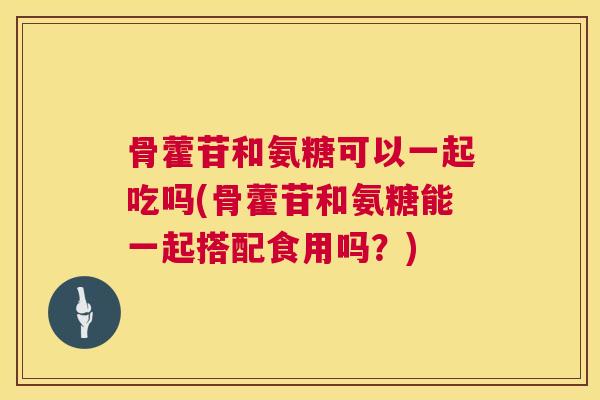 骨藿苷和氨糖可以一起吃吗(骨藿苷和氨糖能一起搭配食用吗？)