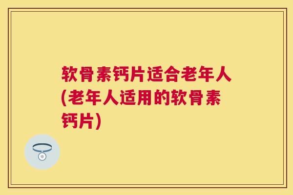软骨素钙片适合老年人(老年人适用的软骨素钙片)