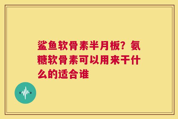 鲨鱼软骨素半月板？氨糖软骨素可以用来干什么的适合谁