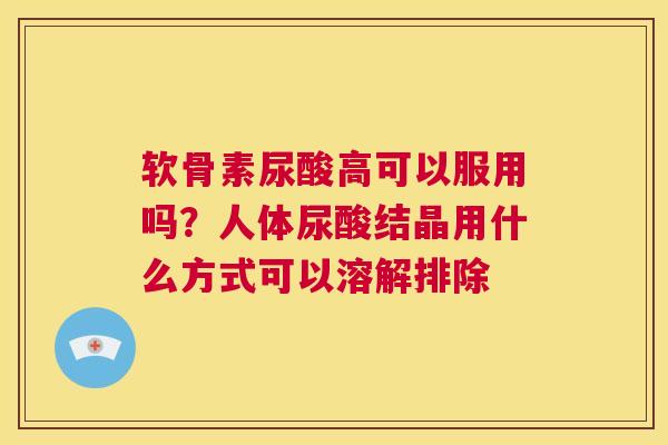 软骨素尿酸高可以服用吗?人体尿酸结晶用什么方式可以溶解排除