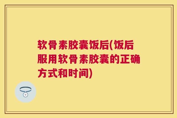 软骨素胶囊饭后(饭后服用软骨素胶囊的正确方式和时间)