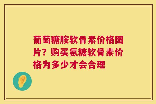葡萄糖胺软骨素价格图片？购买氨糖软骨素价格为多少才会合理