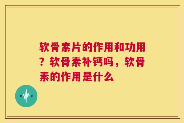 软骨素片的作用和功用？软骨素补钙吗，软骨素的作用是什么