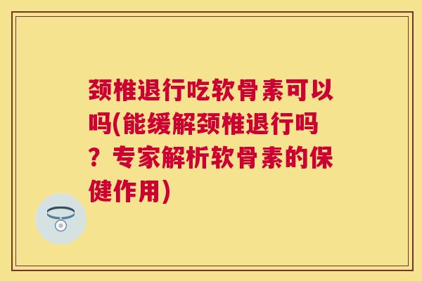颈椎退行吃软骨素可以吗(能缓解颈椎退行吗？专家解析软骨素的保健作用)