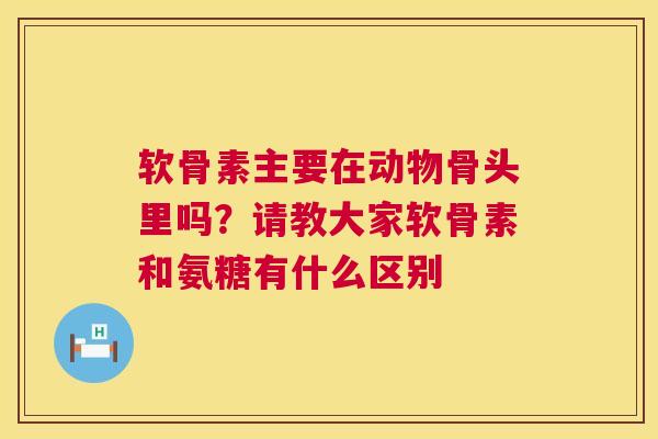 软骨素主要在动物骨头里吗？请教大家软骨素和氨糖有什么区别