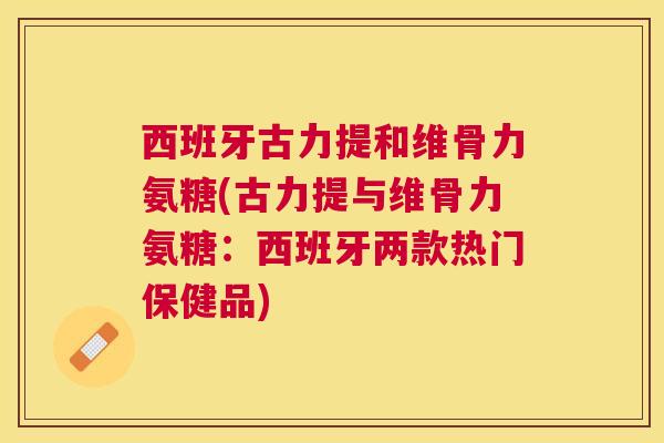 西班牙古力提和维骨力氨糖(古力提与维骨力氨糖：西班牙两款热门保健品)