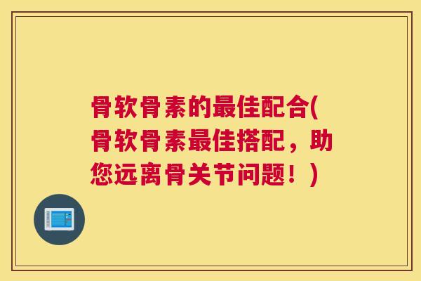 骨软骨素的最佳配合(骨软骨素最佳搭配，助您远离骨关节问题！)
