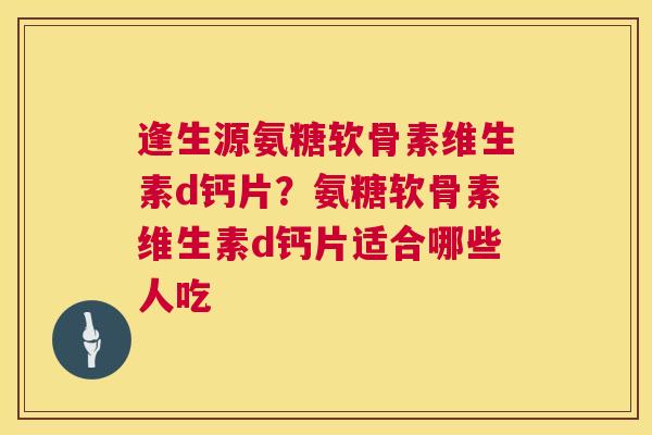 逢生源氨糖软骨素维生素d钙片？氨糖软骨素维生素d钙片适合哪些人吃
