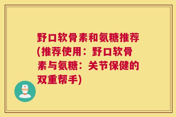 野口软骨素和氨糖推荐(推荐使用：野口软骨素与氨糖：关节保健的双重帮手)