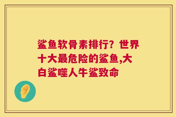 鲨鱼软骨素排行？世界十大最危险的鲨鱼,大白鲨噬人牛鲨致命