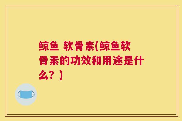 鲸鱼 软骨素(鲸鱼软骨素的功效和用途是什么？)