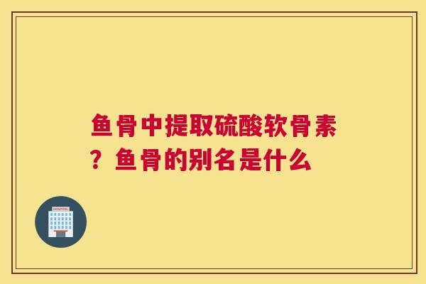 鱼骨中提取硫酸软骨素？鱼骨的别名是什么