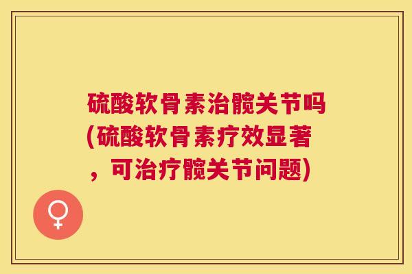 硫酸软骨素治髋关节吗(硫酸软骨素疗效显著，可治疗髋关节问题)