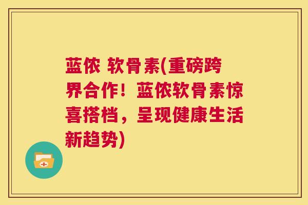 蓝侬 软骨素(重磅跨界合作！蓝侬软骨素惊喜搭档，呈现健康生活新趋势)