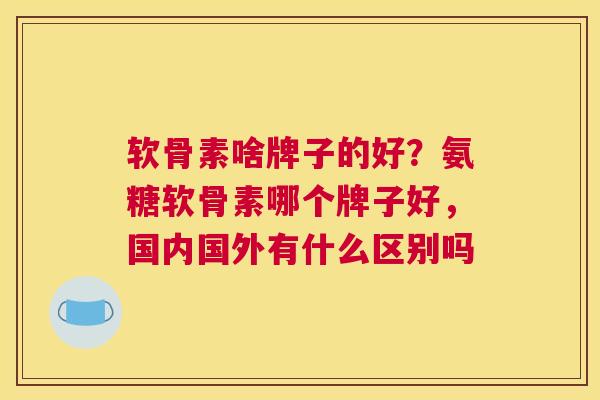 软骨素啥牌子的好？氨糖软骨素哪个牌子好，国内国外有什么区别吗
