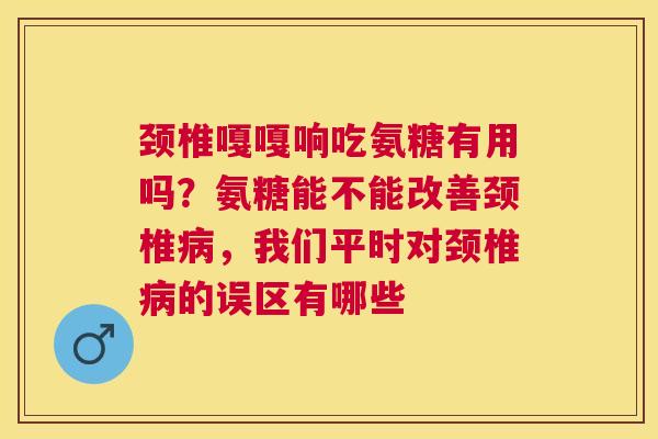 颈椎嘎嘎响吃氨糖有用吗？氨糖能不能改善颈椎病，我们平时对颈椎病的误区有哪些