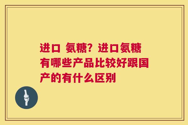进口 氨糖？进口氨糖有哪些产品比较好跟国产的有什么区别