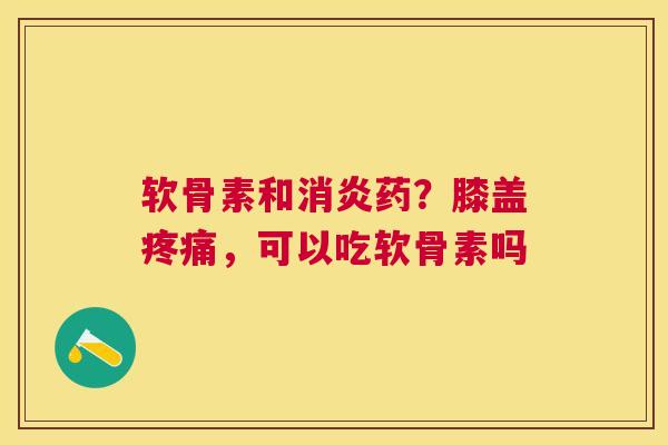 软骨素和消炎药？膝盖疼痛，可以吃软骨素吗