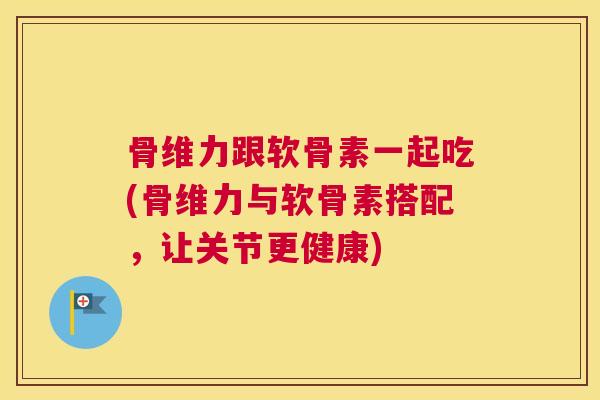 骨维力跟软骨素一起吃(骨维力与软骨素搭配，让关节更健康)