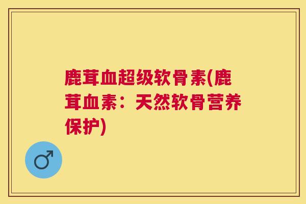 鹿茸血超级软骨素(鹿茸血素：天然软骨营养保护)
