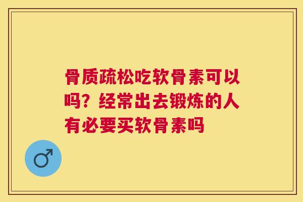 骨质疏松吃软骨素可以吗？经常出去锻炼的人有必要买软骨素吗