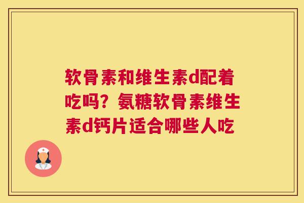 软骨素和维生素d配着吃吗？氨糖软骨素维生素d钙片适合哪些人吃