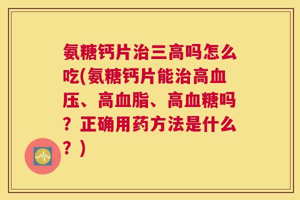 氨糖钙片吗怎么吃(氨糖钙片能高、高、高吗？正确用药方法是什么？)