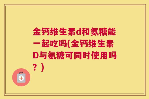 金钙维生素d和氨糖能一起吃吗(金钙维生素D与氨糖可同时使用吗？)