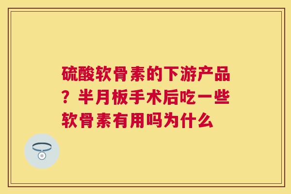 硫酸软骨素的下游产品？半月板手术后吃一些软骨素有用吗为什么