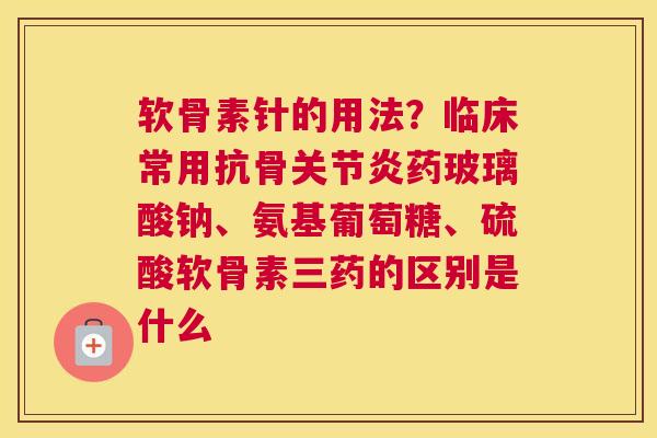 软骨素针的用法？临床常用抗骨关节炎药玻璃酸钠、氨基葡萄糖、硫酸软骨素三药的区别是什么