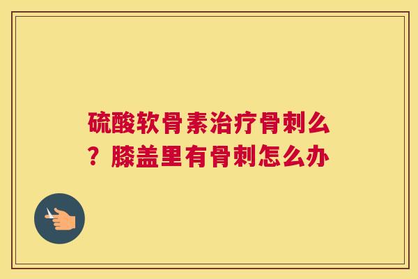 硫酸软骨素治疗骨刺么？膝盖里有骨刺怎么办