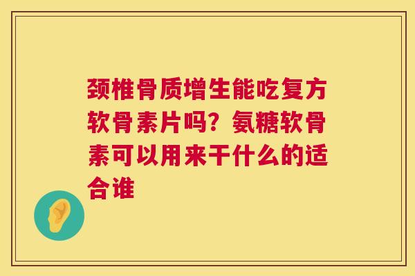 颈椎骨质增生能吃复方软骨素片吗？氨糖软骨素可以用来干什么的适合谁