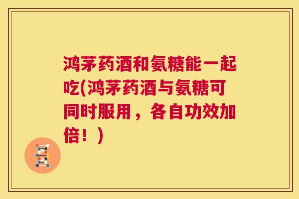 鸿茅药酒和氨糖能一起吃(鸿茅药酒与氨糖可同时服用，各自功效加倍！)