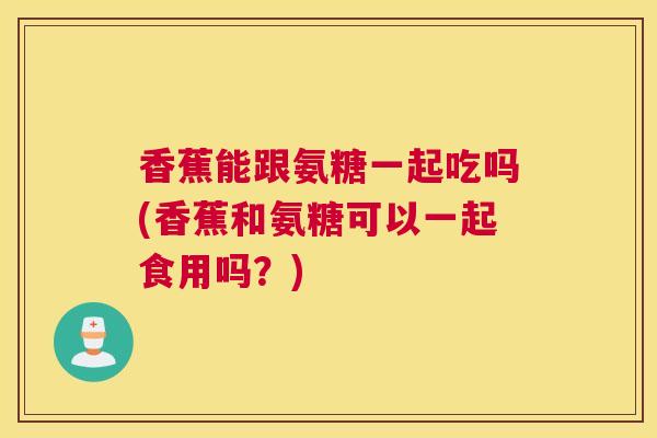 香蕉能跟氨糖一起吃吗(香蕉和氨糖可以一起食用吗？)